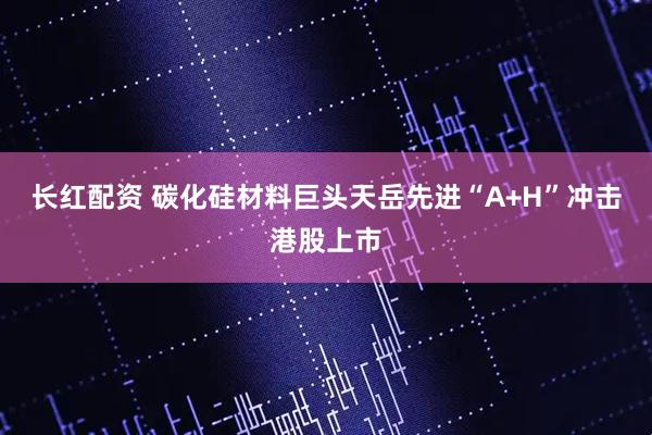 长红配资 碳化硅材料巨头天岳先进“A+H”冲击港股上市