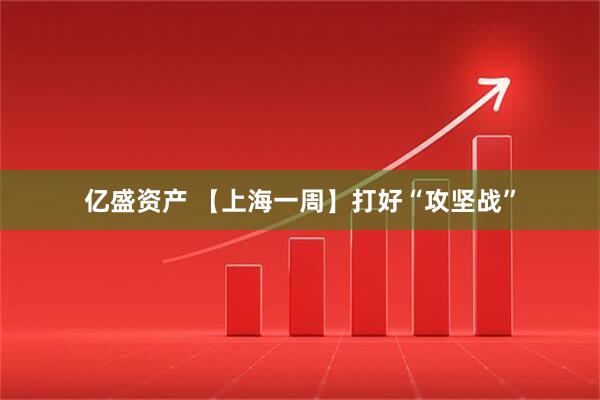 亿盛资产 【上海一周】打好“攻坚战”