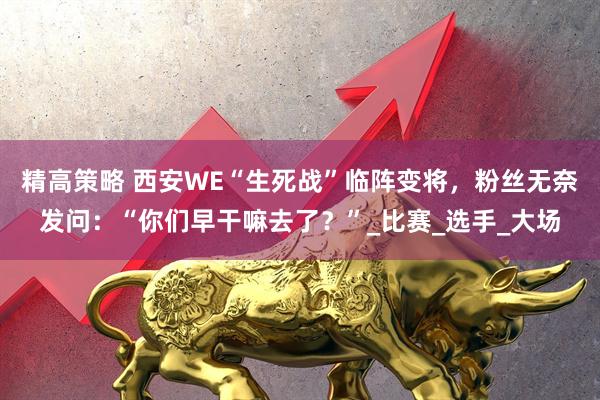 精高策略 西安WE“生死战”临阵变将，粉丝无奈发问：“你们早干嘛去了？”_比赛_选手_大场