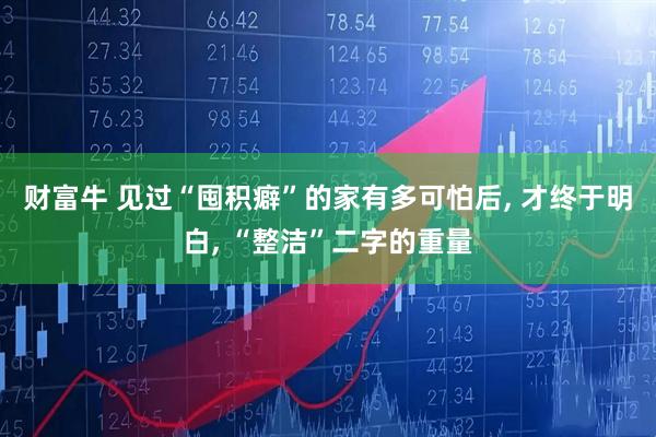 财富牛 见过“囤积癖”的家有多可怕后, 才终于明白, “整洁”二字的重量