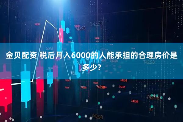 金贝配资 税后月入6000的人能承担的合理房价是多少?