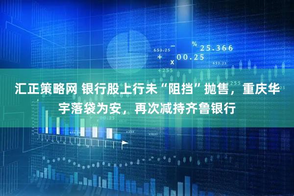 汇正策略网 银行股上行未“阻挡”抛售，重庆华宇落袋为安，再次减持齐鲁银行