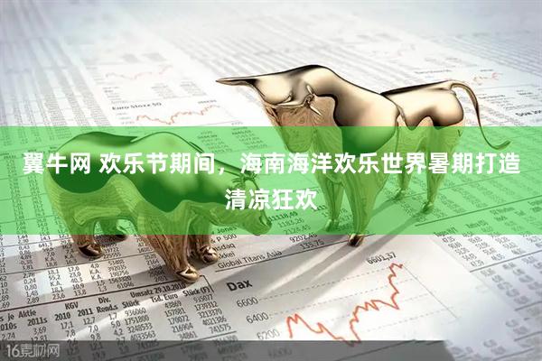 翼牛网 欢乐节期间，海南海洋欢乐世界暑期打造清凉狂欢