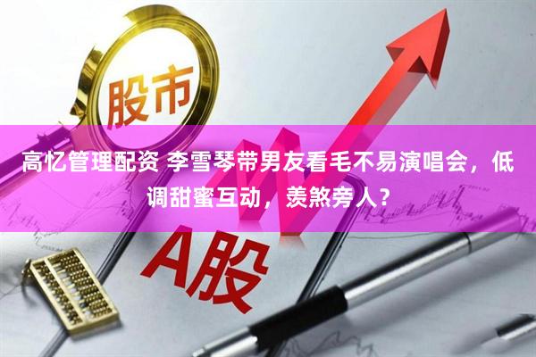 高忆管理配资 李雪琴带男友看毛不易演唱会，低调甜蜜互动，羡煞旁人？