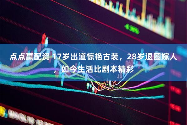 点点赢配资 17岁出道惊艳古装，28岁退圈嫁人，如今生活比剧本精彩