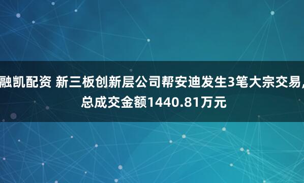 融凯配资 新三板创新层公司帮安迪发生3笔大宗交易, 总成交金额1440.81万元