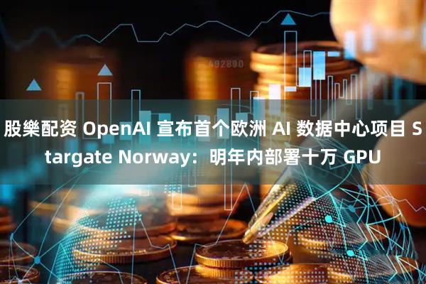 股樂配资 OpenAI 宣布首个欧洲 AI 数据中心项目 Stargate Norway：明年内部署十万 GPU