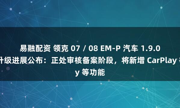 易融配资 领克 07 / 08 EM-P 汽车 1.9.0 版本升级进展公布：正处审核备案阶段，将新增 CarPlay 等功能