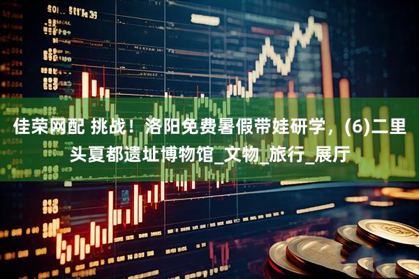 佳荣网配 挑战！洛阳免费暑假带娃研学，(6)二里头夏都遗址博物馆_文物_旅行_展厅