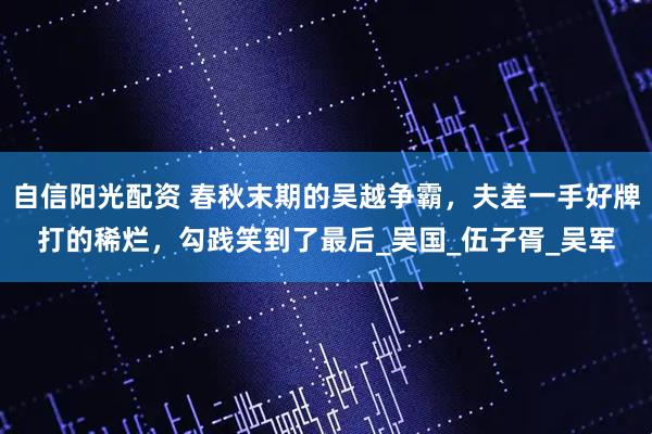 自信阳光配资 春秋末期的吴越争霸，夫差一手好牌打的稀烂，勾践笑到了最后_吴国_伍子胥_吴军