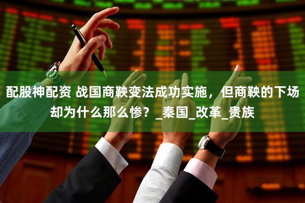 配股神配资 战国商鞅变法成功实施，但商鞅的下场却为什么那么惨？_秦国_改革_贵族