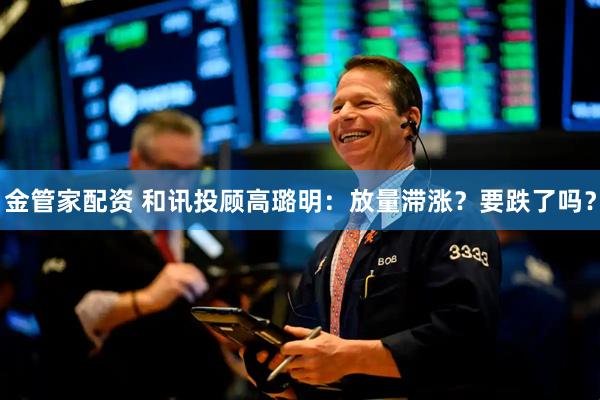 金管家配资 和讯投顾高璐明：放量滞涨？要跌了吗？