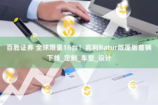 百胜证券 全球限量16台！宾利Batur敞篷版首辆下线_定制_车型_设计