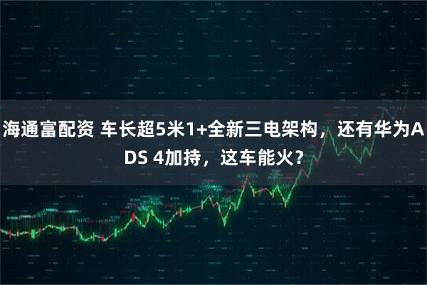 海通富配资 车长超5米1+全新三电架构，还有华为ADS 4加持，这车能火？